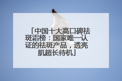 中国十大高口碑祛斑霜榜：国家唯一认证的祛斑产品，透亮肌超长待机