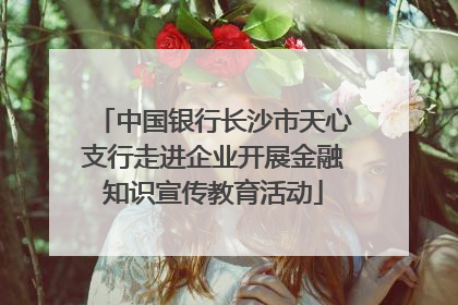 中国银行长沙市天心支行走进企业开展金融知识宣传教育活动