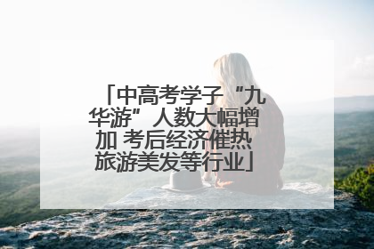 中高考学子“九华游”人数大幅增加 考后经济催热旅游美发等行业