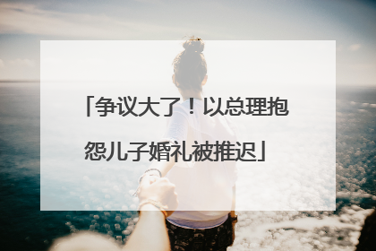 争议大了！以总理抱怨儿子婚礼被推迟