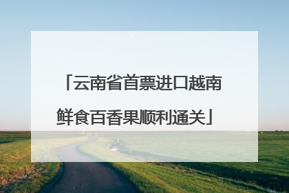 云南省首票进口越南鲜食百香果顺利通关