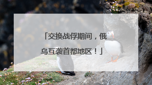 交换战俘期间，俄乌互袭首都地区！