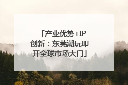 产业优势+IP创新：东莞潮玩叩开全球市场大门