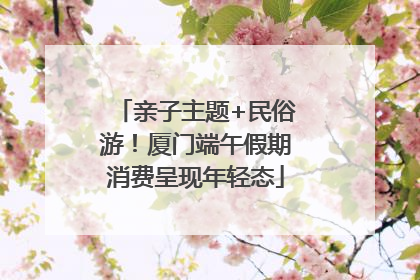 亲子主题+民俗游！厦门端午假期消费呈现年轻态