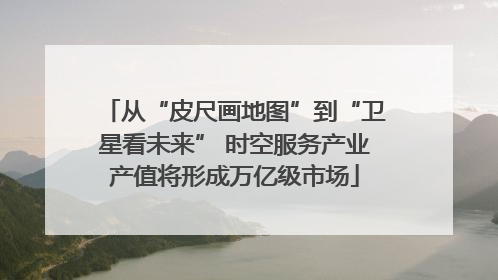 从“皮尺画地图”到“卫星看未来” 时空服务产业产值将形成万亿级市场