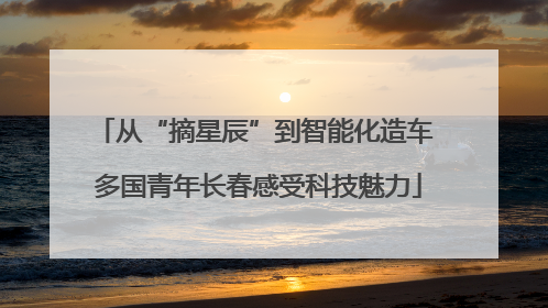 从“摘星辰”到智能化造车 多国青年长春感受科技魅力