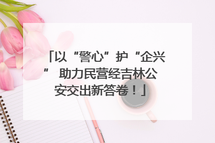 以“警心”护“企兴” 助力民营经吉林公安交出新答卷！