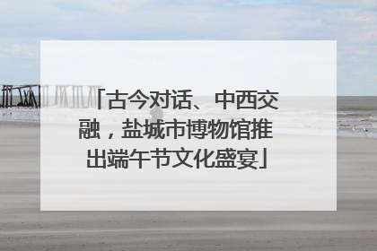 古今对话、中西交融，盐城市博物馆推出端午节文化盛宴