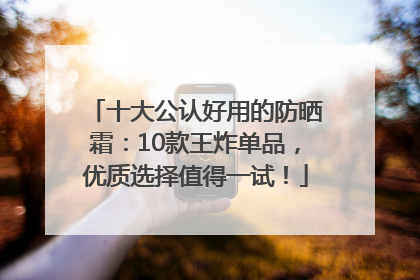 十大公认好用的防晒霜：10款王炸单品，优质选择值得一试！