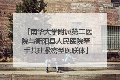 南华大学附属第二医院与衡阳县人民医院牵手共建紧密型医联体