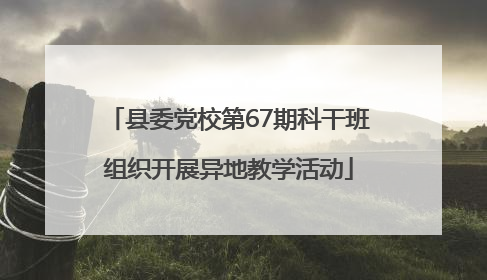 县委党校第67期科干班组织开展异地教学活动