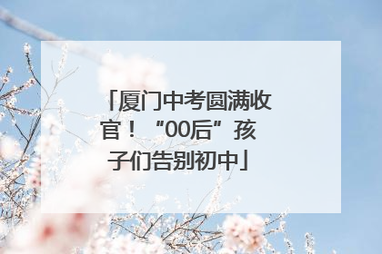 厦门中考圆满收官！“00后”孩子们告别初中