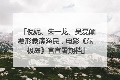 倪妮、朱一龙、吴磊颠覆形象演渔民，电影《东极岛》官宣暑期档