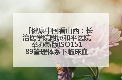 健康中国看山西：长治医学院附属和平医院举办新版ISO15189管理体系下临床血液检验培训班