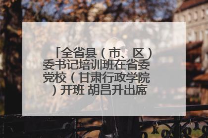 全省县（市、区）委书记培训班在省委党校（甘肃行政学院）开班 胡昌升出席开班式并讲话