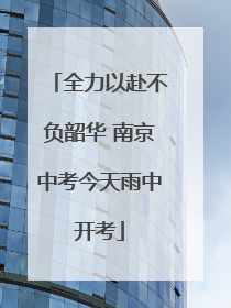 全力以赴不负韶华 南京中考今天雨中开考