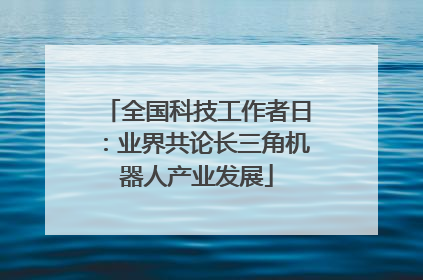 全国科技工作者日：业界共论长三角机器人产业发展
