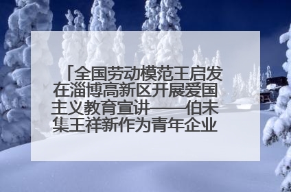 全国劳动模范王启发在淄博高新区开展爱国主义教育宣讲——伯未集王祥新作为青年企业家代表作主题演讲