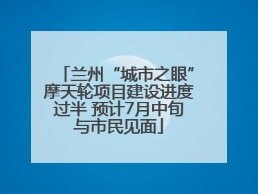 兰州“城市之眼”摩天轮项目建设进度过半 预计7月中旬与市民见面