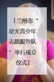 兰州市“星火青少年志愿服务队”举行成立仪式