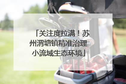 关注度拉满！苏州渭塘镇精准治理小流域生态环境