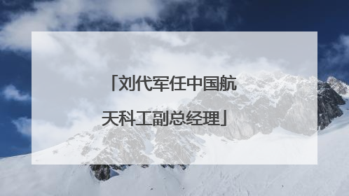 刘代军任中国航天科工副总经理