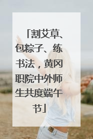 割艾草、包粽子、练书法，黄冈职院中外师生共度端午节