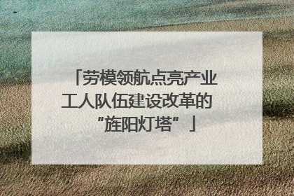 劳模领航点亮产业工人队伍建设改革的“旌阳灯塔”