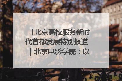 北京高校服务新时代首都发展特别报道｜北京电影学院：以光影为笔 绘就首都高质量发展新画卷