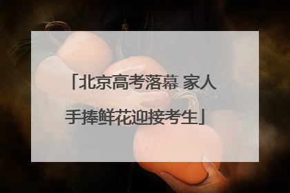 北京高考落幕 家人手捧鲜花迎接考生