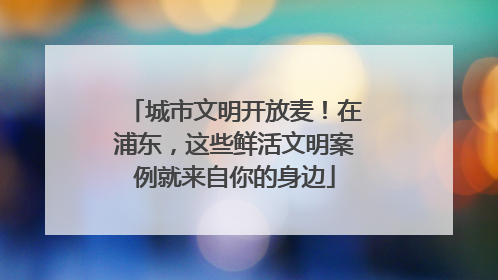 城市文明开放麦！在浦东，这些鲜活文明案例就来自你的身边