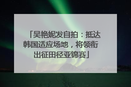 吴艳妮发自拍：抵达韩国适应场地，将领衔出征田径亚锦赛