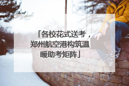 各校花式送考，郑州航空港构筑温暖助考矩阵