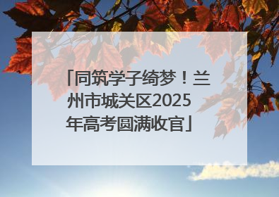 同筑学子绮梦！兰州市城关区2025年高考圆满收官