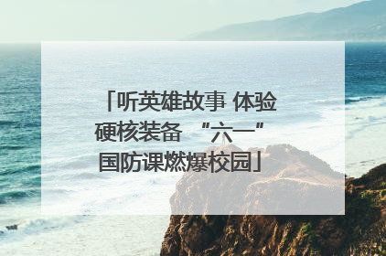 听英雄故事 体验硬核装备 “六一”国防课燃爆校园
