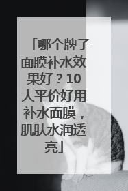 哪个牌子面膜补水效果好？10大平价好用补水面膜，肌肤水润透亮