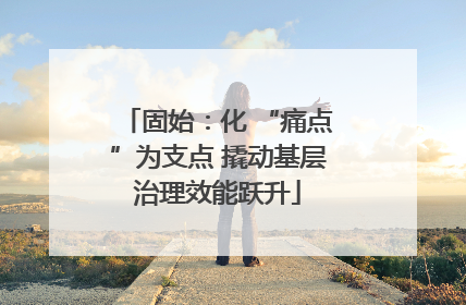 固始:化 “痛点”为支点 撬动基层治理效能跃升