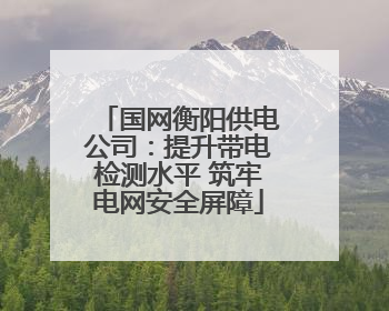 国网衡阳供电公司：提升带电检测水平 筑牢电网安全屏障