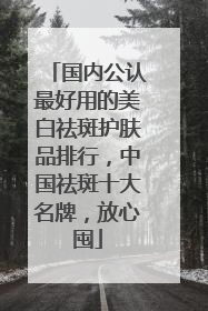 国内公认最好用的美白祛斑护肤品排行，中国祛斑十大名牌，放心囤