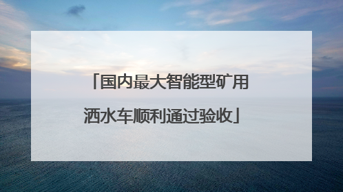 国内最大智能型矿用洒水车顺利通过验收