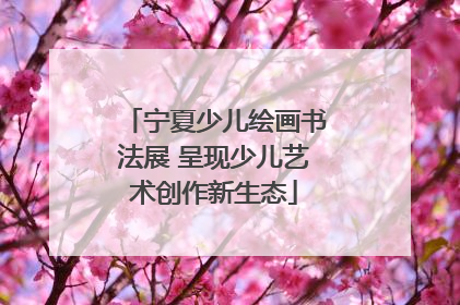 宁夏少儿绘画书法展 呈现少儿艺术创作新生态