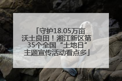 守护18.05万亩沃土良田！湘江新区第35个全国“土地日”主题宣传活动看点多
