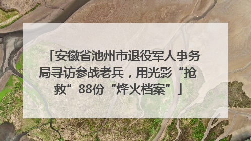 安徽省池州市退役军人事务局寻访参战老兵，用光影“抢救”88份“烽火档案”