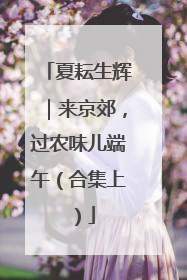 夏耘生辉｜来京郊，过农味儿端午（合集上）