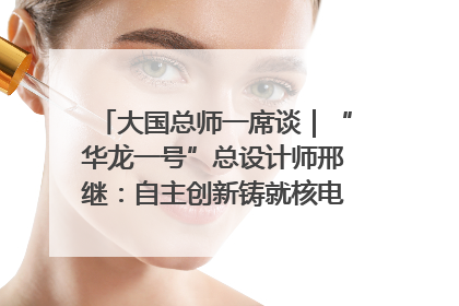 大国总师一席谈｜“华龙一号”总设计师邢继：自主创新铸就核电“国家名片”