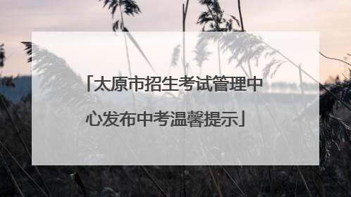 太原市招生考试管理中心发布中考温馨提示