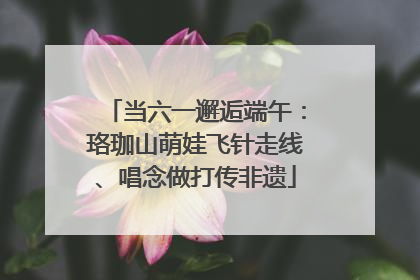 当六一邂逅端午：珞珈山萌娃飞针走线、唱念做打传非遗