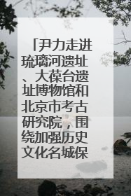 尹力走进琉璃河遗址、大葆台遗址博物馆和北京市考古研究院，围绕加强历史文化名城保护调研