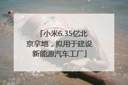小米6.35亿北京拿地，拟用于建设新能源汽车工厂