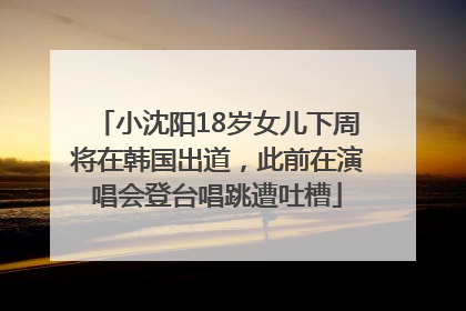 小沈阳18岁女儿下周将在韩国出道，此前在演唱会登台唱跳遭吐槽